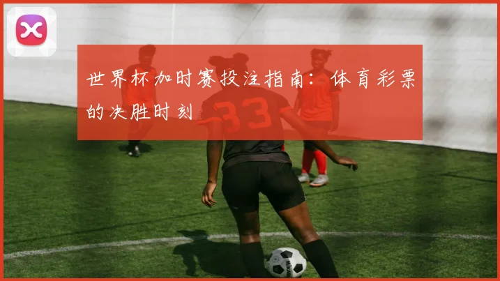 世界杯加时赛投注指南：体育彩票的决胜时刻