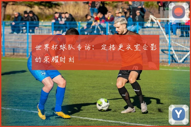 世界杯球队专访:定格更衣室合影的荣耀时刻