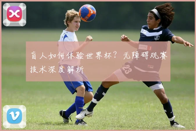 盲人如何体验世界杯？无障碍观赛技术深度解析