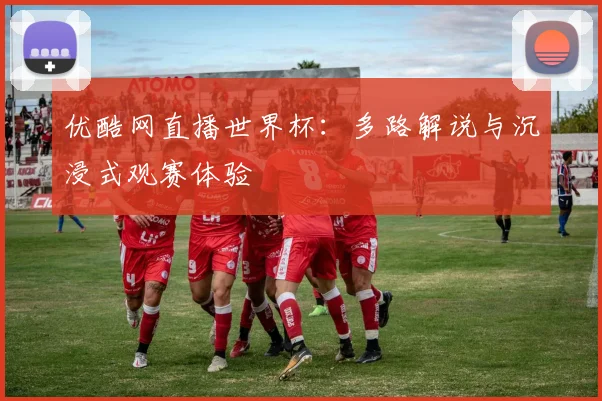 优酷网直播世界杯：多路解说与沉浸式观赛体验