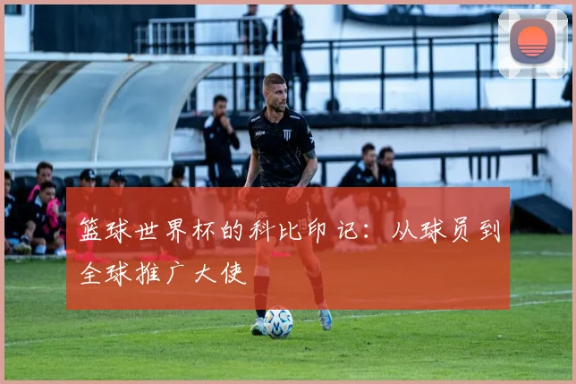 篮球世界杯的科比印记：从球员到全球推广大使