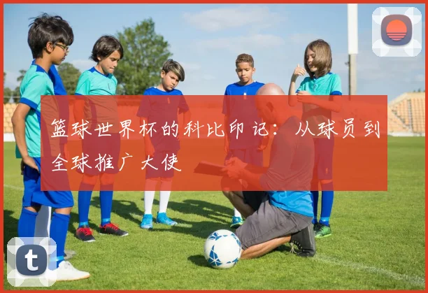 篮球世界杯的科比印记：从球员到全球推广大使