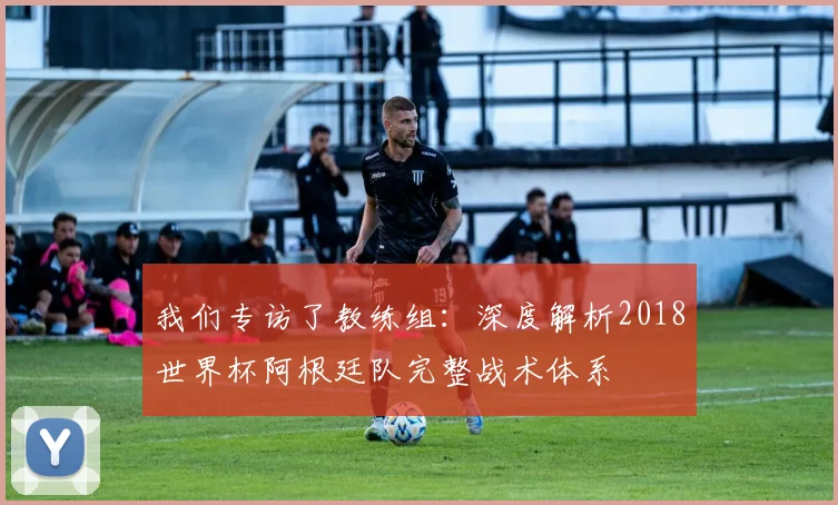 我们专访了教练组：深度解析2018世界杯阿根廷队完整战术体系
