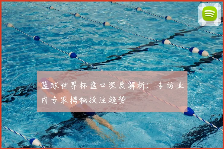 篮球世界杯盘口深度解析：专访业内专家揭秘投注趋势