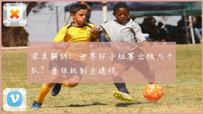 深度解析:世界杯小组赛出线几个队?晋级机制全透视