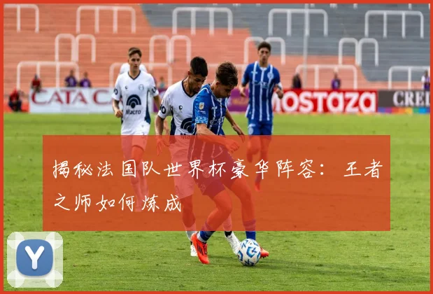 揭秘法国队世界杯豪华阵容:王者之师如何炼成
