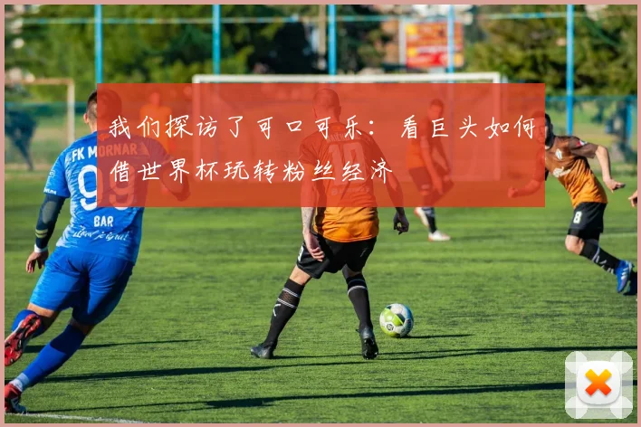 我们探访了可口可乐：看巨头如何借世界杯玩转粉丝经济